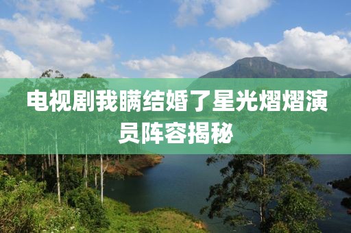 电视剧我瞒结婚了星光熠熠演员阵容揭秘