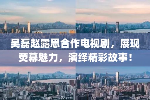 吴磊赵露思合作电视剧，展现荧幕魅力，演绎精彩故事！