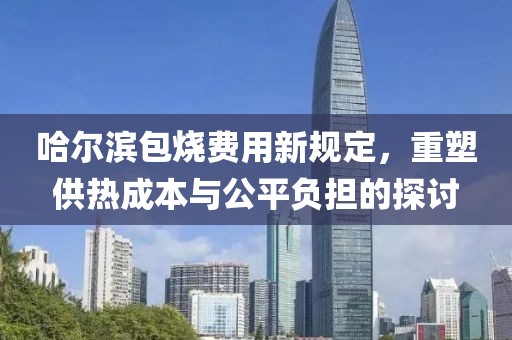 哈尔滨包烧费用新规定，重塑供热成本与公平负担的探讨