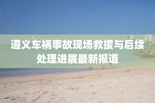 遵义车祸事故现场救援与后续处理进展最新报道
