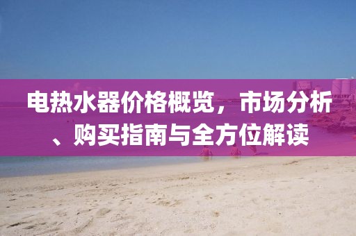 电热水器价格概览，市场分析、购买指南与全方位解读