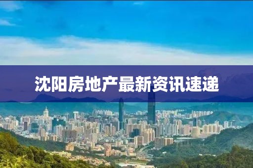 沈阳房地产最新资讯速递
