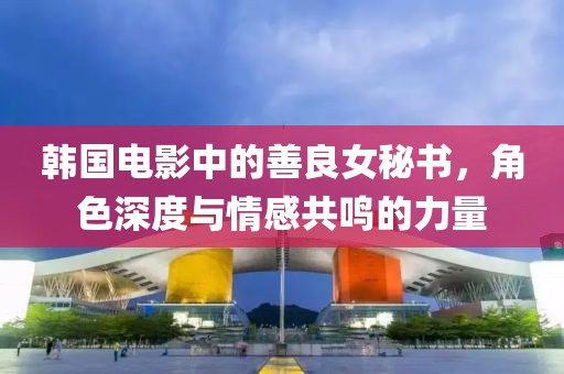 韩国电影中的善良女秘书，角色深度与情感共鸣的力量