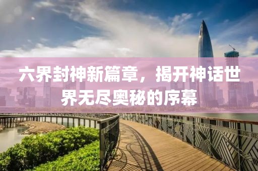 六界封神新篇章，揭开神话世界无尽奥秘的序幕
