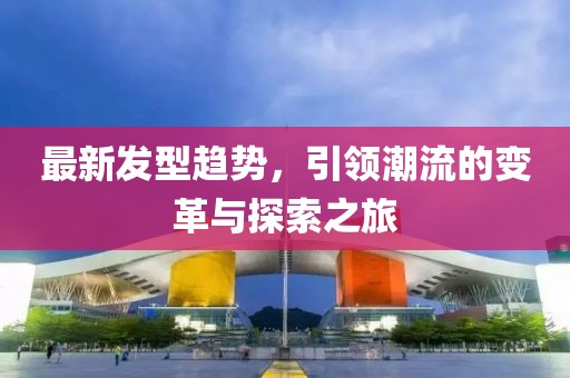 最新发型趋势，引领潮流的变革与探索之旅