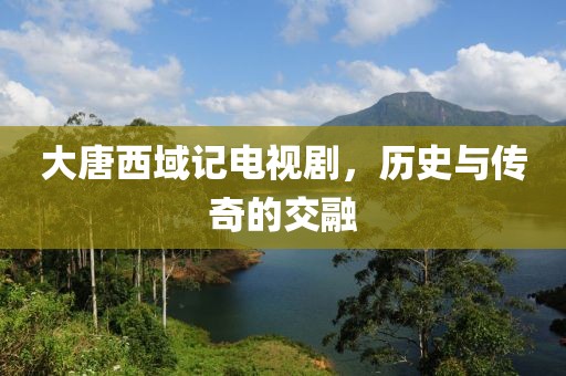 大唐西域记电视剧，历史与传奇的交融