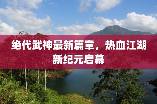 绝代武神最新篇章，热血江湖新纪元启幕