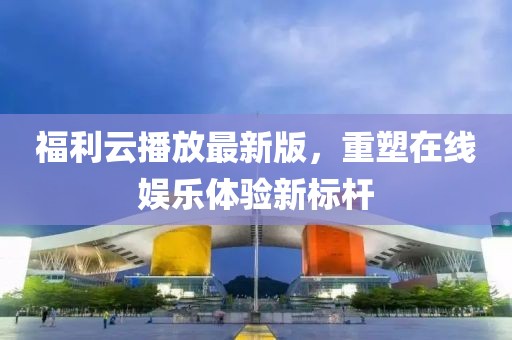 福利云播放最新版，重塑在线娱乐体验新标杆