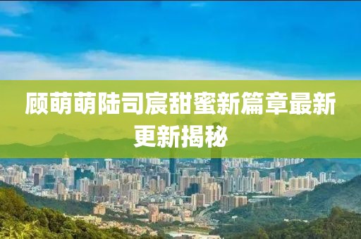 顾萌萌陆司宸甜蜜新篇章最新更新揭秘