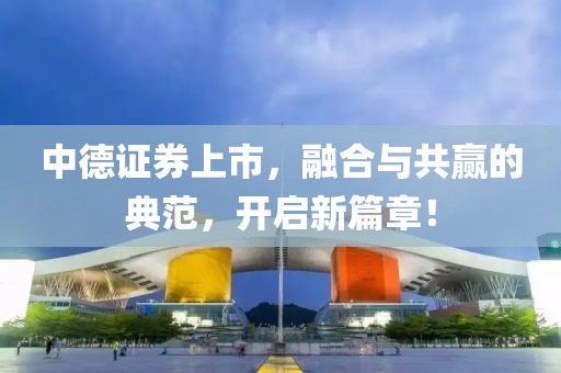 中德证券上市，融合与共赢的典范，开启新篇章！