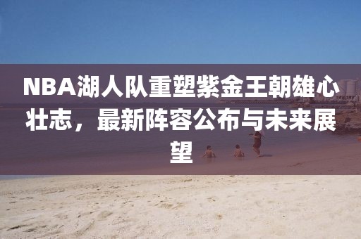 NBA湖人队重塑紫金王朝雄心壮志，最新阵容公布与未来展望