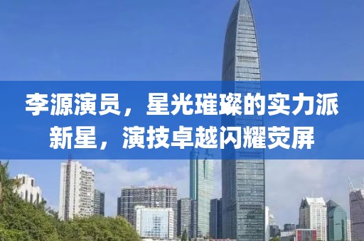 李源演员，星光璀璨的实力派新星，演技卓越闪耀荧屏