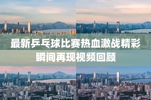 最新乒乓球比赛热血激战精彩瞬间再现视频回顾