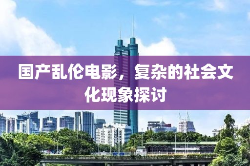 国产乱伦电影，复杂的社会文化现象探讨
