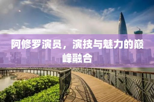 阿修罗演员，演技与魅力的巅峰融合