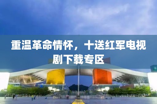 重温革命情怀，十送红军电视剧下载专区