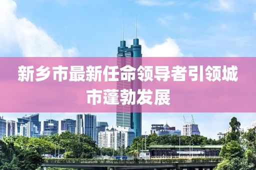 新乡市最新任命领导者引领城市蓬勃发展