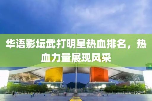 华语影坛武打明星热血排名，热血力量展现风采
