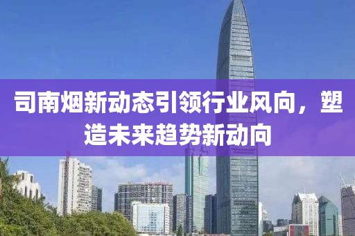司南烟新动态引领行业风向，塑造未来趋势新动向