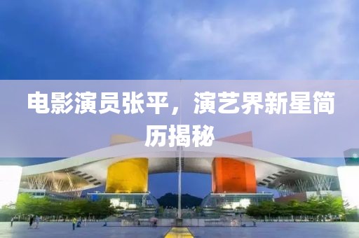 电影演员张平，演艺界新星简历揭秘