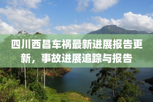 四川西昌车祸最新进展报告更新，事故进展追踪与报告