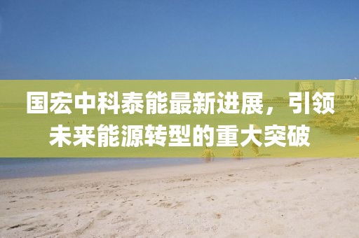 国宏中科泰能最新进展，引领未来能源转型的重大突破