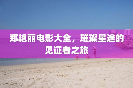 郑艳丽电影大全，璀璨星途的见证者之旅