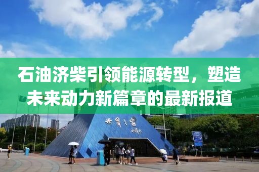 石油济柴引领能源转型，塑造未来动力新篇章的最新报道