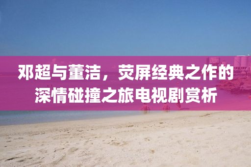 邓超与董洁，荧屏经典之作的深情碰撞之旅电视剧赏析