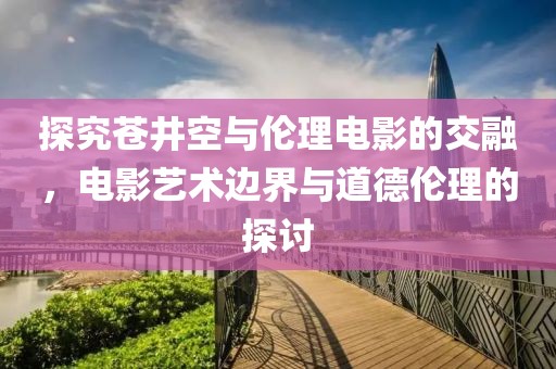 探究苍井空与伦理电影的交融，电影艺术边界与道德伦理的探讨