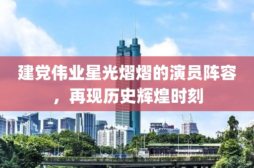 建党伟业星光熠熠的演员阵容，再现历史辉煌时刻