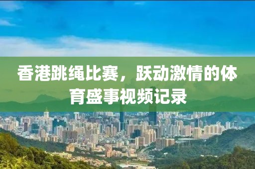 香港跳绳比赛，跃动激情的体育盛事视频记录