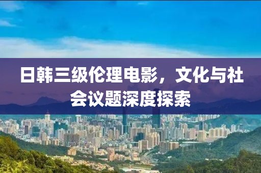 日韩三级伦理电影，文化与社会议题深度探索