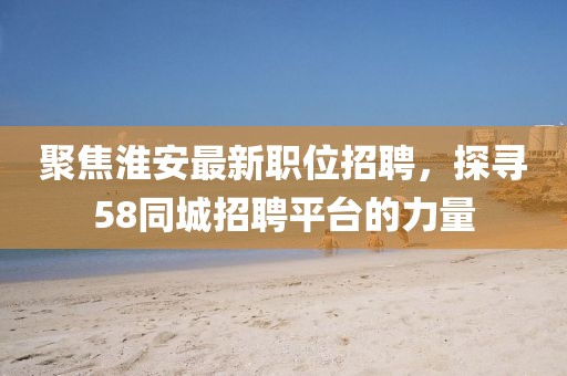 聚焦淮安最新职位招聘，探寻58同城招聘平台的力量
