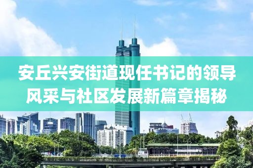 安丘兴安街道现任书记的领导风采与社区发展新篇章揭秘