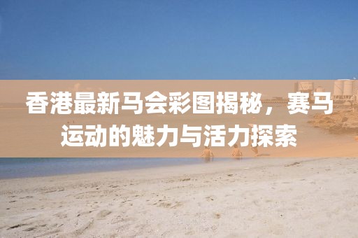 香港最新马会彩图揭秘，赛马运动的魅力与活力探索