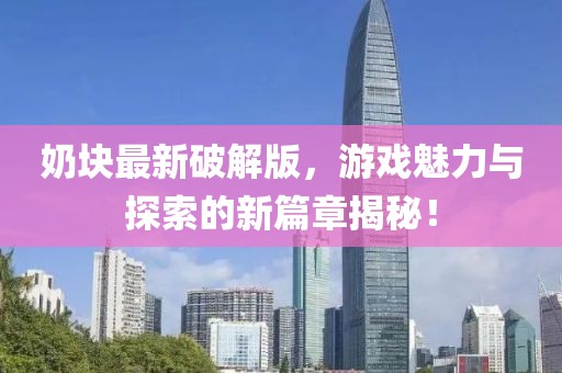 奶块最新破解版，游戏魅力与探索的新篇章揭秘！