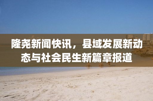 隆尧新闻快讯，县域发展新动态与社会民生新篇章报道