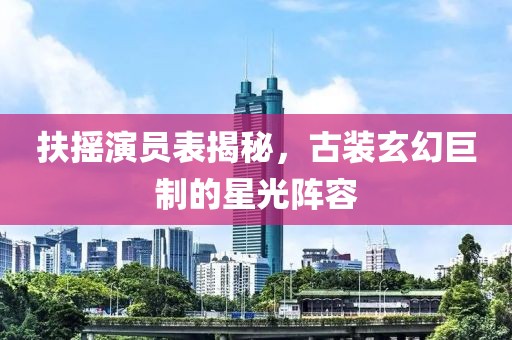 扶摇演员表揭秘，古装玄幻巨制的星光阵容
