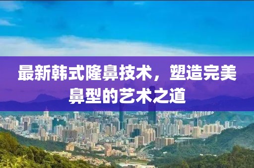 最新韩式隆鼻技术，塑造完美鼻型的艺术之道