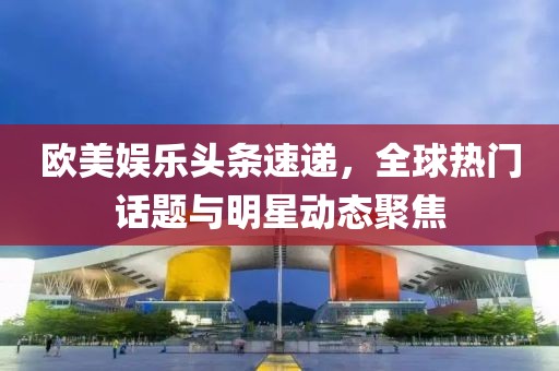欧美娱乐头条速递，全球热门话题与明星动态聚焦