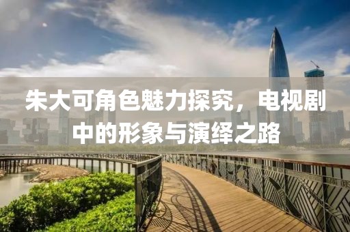 朱大可角色魅力探究，电视剧中的形象与演绎之路