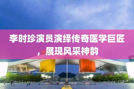 李时珍演员演绎传奇医学巨匠，展现风采神韵