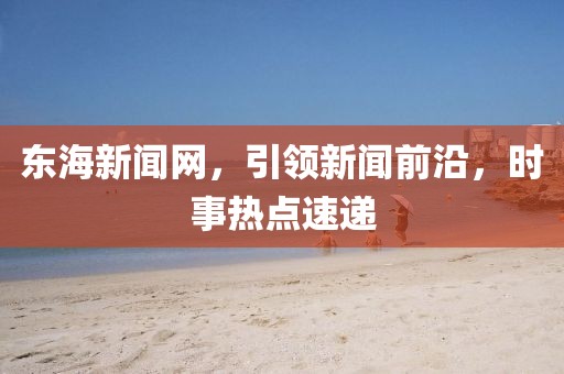 东海新闻网，引领新闻前沿，时事热点速递