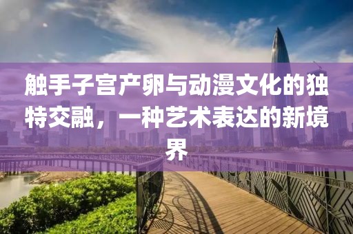 触手子宫产卵与动漫文化的独特交融，一种艺术表达的新境界