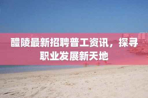 醴陵最新招聘普工资讯，探寻职业发展新天地