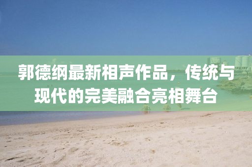 郭德纲最新相声作品，传统与现代的完美融合亮相舞台