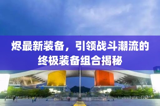 烬最新装备，引领战斗潮流的终极装备组合揭秘