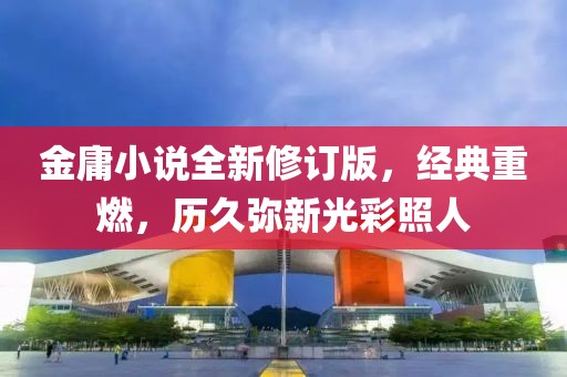 金庸小说全新修订版，经典重燃，历久弥新光彩照人