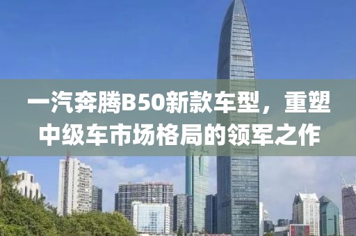 一汽奔腾B50新款车型，重塑中级车市场格局的领军之作